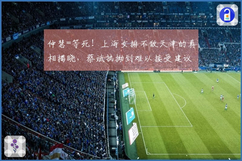 仲慧=等死！上海女排不敌天津的真相揭晓，蔡斌执拗到难以接受建议