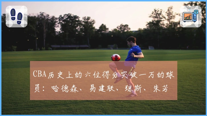 CBA历史上的六位得分突破一万的球员：哈德森、易建联、琼斯、朱芳雨、刘炜、王哲林
