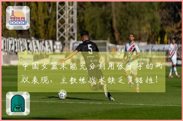 中国女篮未能充分利用张子宇的两双表现，主教练战术缺乏灵活性！