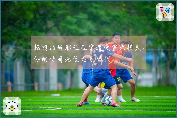 杨鸣的辞职让辽宁遭受重大损失，他的传奇地位无可替代