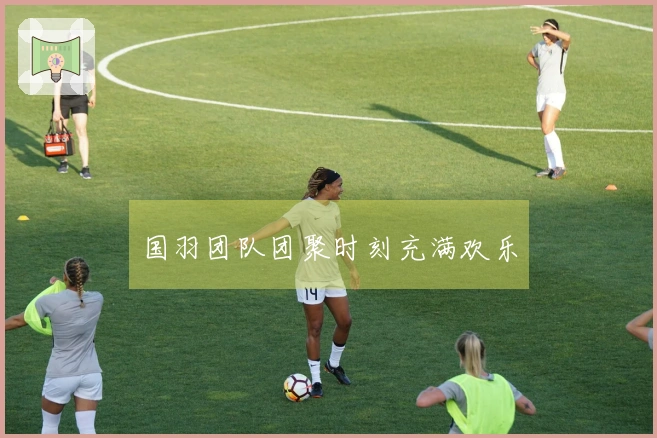 国羽团队团聚时刻充满欢乐
