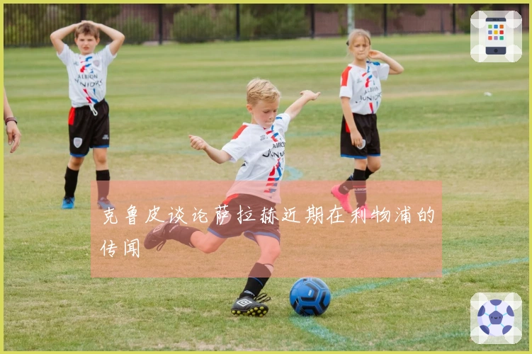 克鲁皮谈论萨拉赫近期在利物浦的传闻