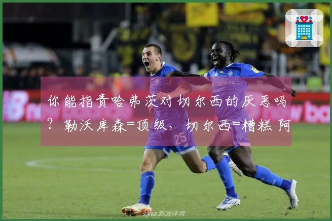 你能指责哈弗茨对切尔西的厌恶吗？勒沃库森=顶级，切尔西=糟糕 阿森纳知名学者