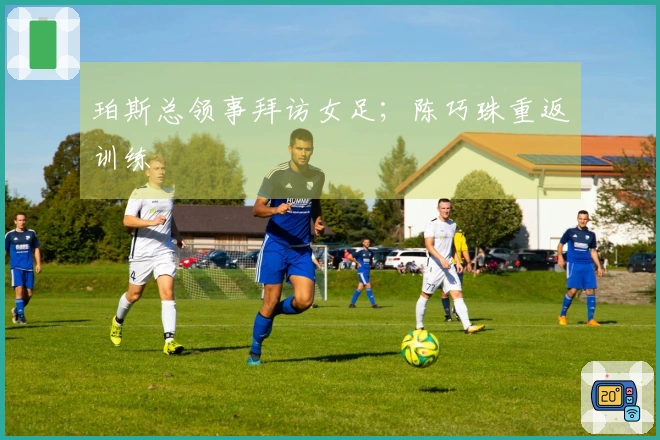 珀斯总领事拜访女足；陈巧珠重返训练