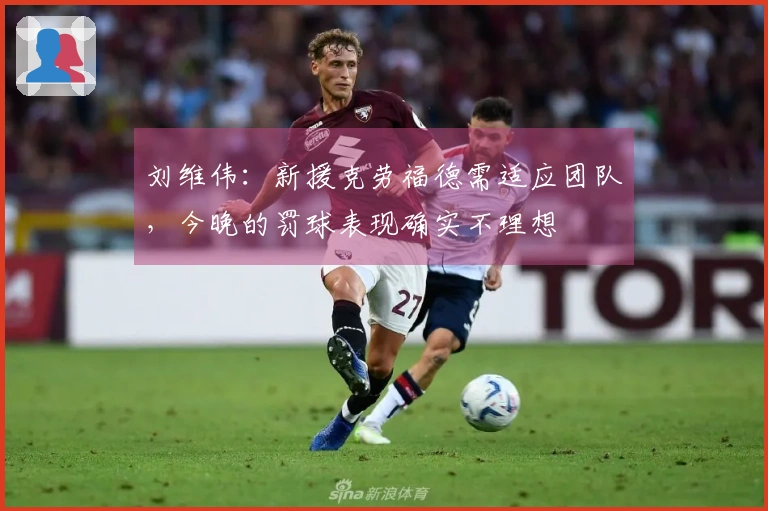 刘维伟：新援克劳福德需适应团队，今晚的罚球表现确实不理想