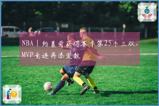 NBA｜约基奇获得赛季第25个三双，MVP竞逐再添变数