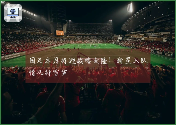 国足本月将迎战喀麦隆！新星入队情况待官宣