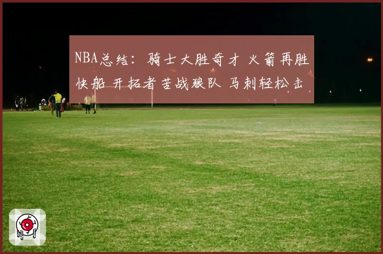 NBA总结：骑士大胜奇才 火箭再胜快船 开拓者苦战狼队 马刺轻松击败勇士