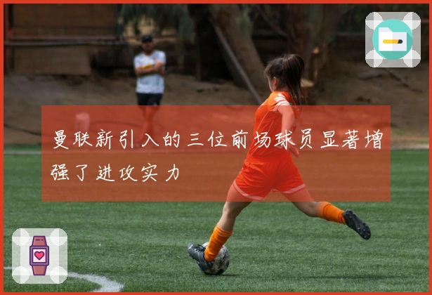 曼联新引入的三位前场球员显著增强了进攻实力