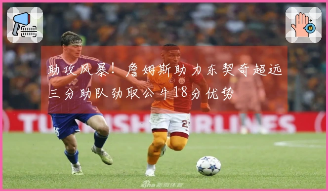 助攻风暴！詹姆斯助力东契奇超远三分助队劲取公牛18分优势