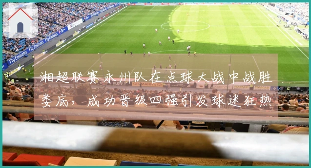 湘超联赛永州队在点球大战中战胜娄底，成功晋级四强引发球迷狂热庆祝