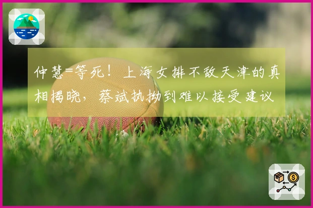 仲慧=等死！上海女排不敌天津的真相揭晓，蔡斌执拗到难以接受建议