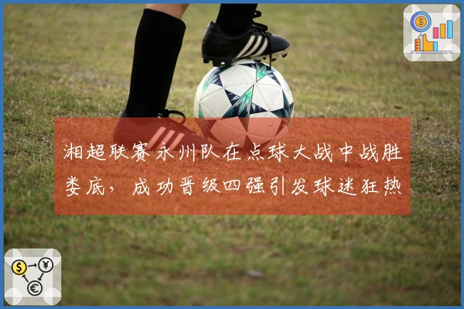 湘超联赛永州队在点球大战中战胜娄底，成功晋级四强引发球迷狂热庆祝