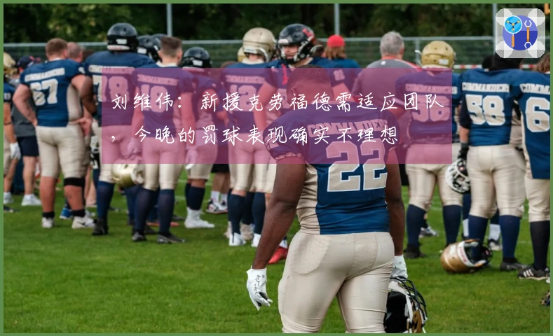 刘维伟：新援克劳福德需适应团队，今晚的罚球表现确实不理想