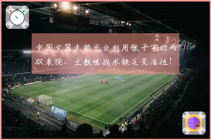 中国女篮未能充分利用张子宇的两双表现，主教练战术缺乏灵活性！